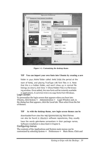 Figure 3‐ 2. Customizing the desktop theme.


    TIP You can import your own fonts into Ubuntu by creating a new
    folder in your /home folder called .fonts (note the period at the
    start of fonts), and placing TrueType (.ttf) font files in it. Note
    that this is a hidden folder, and won’t show up in normal file
    listings; to view it, click View  Show Hidden Files in a file brows‐
    ing window. Once added, the new fonts will be instantly available
    in applications. A common trick is to copy fonts from Windows.
Login screen
To personalize the login screen that appears when you boot into
Ubuntu, click System  Administration  Login Window and, in
the dialog box that appears, click the Local tab. Then select from the list
of themes.


    TIP    As with the desktop theme, new login screen themes can be
    downloaded from sites like http://gnome‐look.org. New themes
    can also be found in Ubuntu’s software repositories; they usually
    have the words gdm‐theme somewhere in their package names.
    Software installation is described in Chapter 6.
Configuring menus
The contents of the Applications and System main menus can be
customized by selecting System  Preferences  Main Menu. Click and



                                         Getting to Grips with the Desktop : 39
 