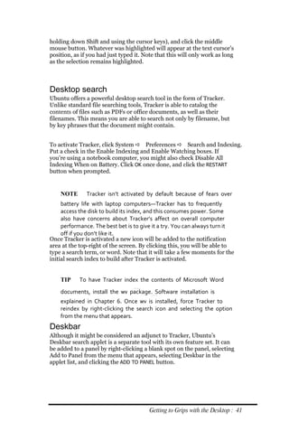 holding down Shift and using the cursor keys), and click the middle
mouse button. Whatever was highlighted will appear at the text cursor’s
position, as if you had just typed it. Note that this will only work as long
as the selection remains highlighted.



Desktop search
Ubuntu offers a powerful desktop search tool in the form of Tracker.
Unlike standard file searching tools, Tracker is able to catalog the
contents of files such as PDFs or office documents, as well as their
filenames. This means you are able to search not only by filename, but
by key phrases that the document might contain.


To activate Tracker, click System  Preferences  Search and Indexing.
Put a check in the Enable Indexing and Enable Watching boxes. If
you’re using a notebook computer, you might also check Disable All
Indexing When on Battery. Click OK once done, and click the RESTART
button when prompted.


    NOTE       Tracker isn’t activated by default because of fears over
     battery life with laptop computers—Tracker has to frequently
     access the disk to build its index, and this consumes power. Some
     also have concerns about Tracker’s affect on overall computer
     performance. The best bet is to give it a try. You can always turn it
     off if you don’t like it.
Once Tracker is activated a new icon will be added to the notification
area at the top-right of the screen. By clicking this, you will be able to
type a search term, or word. Note that it will take a few moments for the
initial search index to build after Tracker is activated.


    TIP     To have Tracker index the contents of Microsoft Word
    documents, install the wv package. Software installation is
    explained in Chapter 6. Once wv is installed, force Tracker to
    reindex by right‐clicking the search icon and selecting the option
    from the menu that appears.
Deskbar
Although it might be considered an adjunct to Tracker, Ubuntu’s
Deskbar search applet is a separate tool with its own feature set. It can
be added to a panel by right-clicking a blank spot on the panel, selecting
Add to Panel from the menu that appears, selecting Deskbar in the
applet list, and clicking the ADD TO PANEL button.




                                         Getting to Grips with the Desktop : 41
 