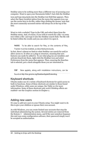 Deskbar aims to be nothing more than a different way of accessing your
computer. Want to open your Documents folder? Just click the Deskbar
icon and type documents into the Deskbar text field that appears. Then
select the Open Location option from the menu that appears (you can
use the cursor keys to do this, rather than clicking the mouse; note that
the most commonly-accessed entries will always be at the top of the
list).


Want to visit a website? Type in the URL and select Open from the
Deskbar menu. And, of course, if you wish to search for a file—or some
text within a file—just type it into the Deskbar search field. The file will
be listed within the results and you can select it to open it.


    NOTE      To be able to search for files, or the contents of files,
     Tracker must be enabled, as described previously.
In fact, there’s almost no limit to what Deskbar can search for and/or
allow access to. It relies on a plug-in structure, meaning that new
features can easily be added in. To see what plug-ins are installed, and
activate/deactivate them, right-click the Deskbar icon and select
Preferences from the menu that appears. Then, ensuring the Searches
tab is selected, put a check alongside those you are interested in.



    TIP     New applets, along with installation instructions, can be
    found at http://live.gnome.org/DeskbarApplet/Extending.

Keyboard shortcuts
Ubuntu makes use of a variety of keyboard shortcuts for quick access to
built-in functions. Some of these shortcuts are similar to those found
under Windows, while some are unique. See Table 3-2 for more
information. Some of these shortcuts only work if desktop effects are
enabled—see the Graphics section in Chapter 2.




Adding new users
It’s easy to add new users to your Ubuntu setup. You might want to do
this to give your children or spouse their own account.

As with Windows, you can create limited user accounts that stop the
individual administering the system. Several entries are removed from
the System  Administration menu, and if the user somehow bypasses
this and runs some configuration software, their password simply won’t
be accepted as authorization.




44 : Getting to Grips with the Desktop
 