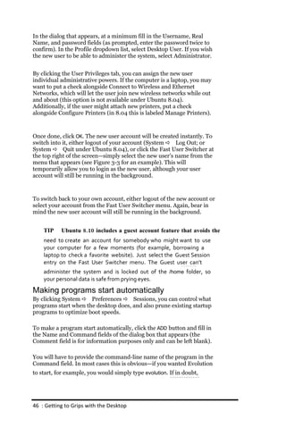 In the dialog that appears, at a minimum fill in the Username, Real
Name, and password fields (as prompted, enter the password twice to
confirm). In the Profile dropdown list, select Desktop User. If you wish
the new user to be able to administer the system, select Administrator.


By clicking the User Privileges tab, you can assign the new user
individual administrative powers. If the computer is a laptop, you may
want to put a check alongside Connect to Wireless and Ethernet
Networks, which will let the user join new wireless networks while out
and about (this option is not available under Ubuntu 8.04).
Additionally, if the user might attach new printers, put a check
alongside Configure Printers (in 8.04 this is labeled Manage Printers).



Once done, click OK. The new user account will be created instantly. To
switch into it, either logout of your account (System  Log Out; or
System  Quit under Ubuntu 8.04), or click the Fast User Switcher at
the top right of the screen—simply select the new user’s name from the
menu that appears (see Figure 3-3 for an example). This will
temporarily allow you to login as the new user, although your user
account will still be running in the background.



To switch back to your own account, either logout of the new account or
select your account from the Fast User Switcher menu. Again, bear in
mind the new user account will still be running in the background.


    TIP    Ubuntu 8.10 includes a guest account feature that avoids the
    need to create an account for somebody who might want to use
    your computer for a few moments (for example, borrowing a
    laptop to check a favorite website). Just select the Guest Session
    entry on the Fast User Switcher menu. The Guest user can’t
    administer the system and is locked out of the /home folder, so
    your personal data is safe from prying eyes.
Making programs start automatically
By clicking System  Preferences  Sessions, you can control what
programs start when the desktop does, and also prune existing startup
programs to optimize boot speeds.

To make a program start automatically, click the ADD button and fill in
the Name and Command fields of the dialog box that appears (the
Comment field is for information purposes only and can be left blank).

You will have to provide the command-line name of the program in the
Command field. In most cases this is obvious—if you wanted Evolution
to start, for example, you would simply type evolution. If in doubt,




46 : Getting to Grips with the Desktop
 