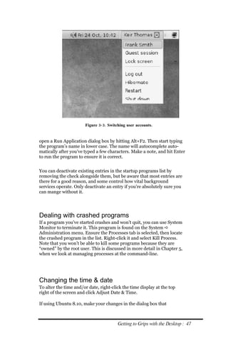 Figure 3‐ 3. Switching user accounts.


open a Run Application dialog box by hitting Alt+F2. Then start typing
the program’s name in lower case. The name will autocomplete auto-
matically after you’ve typed a few characters. Make a note, and hit Enter
to run the program to ensure it is correct.


You can deactivate existing entries in the startup programs list by
removing the check alongside them, but be aware that most entries are
there for a good reason, and some control how vital background
services operate. Only deactivate an entry if you’re absolutely sure you
can mange without it.




Dealing with crashed programs
If a program you’ve started crashes and won’t quit, you can use System
Monitor to terminate it. This program is found on the System 
Administration menu. Ensure the Processes tab is selected, then locate
the crashed program in the list. Right-click it and select Kill Process.
Note that you won’t be able to kill some programs because they are
“owned” by the root user. This is discussed in more detail in Chapter 5,
when we look at managing processes at the command-line.




Changing the time & date
To alter the time and/or date, right-click the time display at the top
right of the screen and click Adjust Date & Time.

If using Ubuntu 8.10, make your changes in the dialog box that



                                        Getting to Grips with the Desktop : 47
 