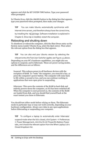 appears and click the SET SYSTEM TIME button. Type your password
when prompted.

In Ubuntu 8.04, click the UNLOCK button in the dialog box that appears,
type your password when prompted, then make your changes.

    TIP    You can make Ubuntu automatically synchronize with
    Internet time servers, and therefore always have the correct time,
    by installing the ntp package. Software installation is explained in
    Chapter 6. Once ntp is installed, restart the computer.
Rebooting and shutting down
To shutdown or reboot the computer, click the Shut Down entry on the
System menu (under Ubuntu 8.04, select the Quit entry). Then select
the relevant option from the dialog box that appears.


    TIP    You can also end your Ubuntu session by selecting the
    relevant entry the Fast User Switcher applet; see Figure 3‐3 above.
Depending on your PC’s hardware capabilities, you might also see
options to suspend, and to hibernate. These are power saving modes,
and the differences are as follows:


  Suspend: This reduces power to all hardware devices with the
  exception of RAM. To “wake” the computer, you must hit a key, or
  press the computer’s power button. The computer will come back
  to life within a second or two, and you can continue working in
  applications that were open prior to suspending.


  Hibernate: This saves the contents of the RAM to hard disk and
  entirely powers-down the computer, as if it has been switched off.
  When the computer is next powered on, the contents of the RAM
  are loaded from disk, and you should find yourself back at the
  exact instant you chose to hibernate.


You should test either mode before relying on them. The hibernate
mode in particular may or may not work correctly, depending on your
hardware configuration. Always save data in any open applications
before hibernating or suspending your computer.


    TIP    To configure a laptop to automatically enter hibernate/
    suspend mode when the lid is closed, click System  Preferences
     Power Management, click the On AC Power/On Battery Power
    tabs, and choose the relevant option from the When Laptop Lid is
    Closed dropdown list.




48 : Getting to Grips with the Desktop
 