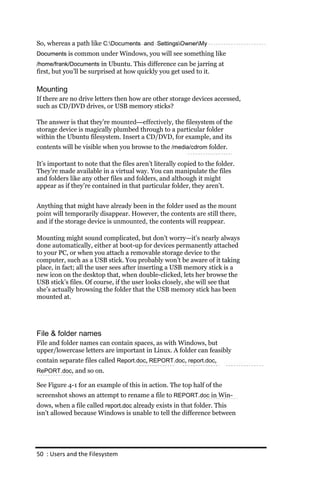 So, whereas a path like C:Documents and SettingsOwnerMy
Documents is common under Windows, you will see something like
/home/frank/Documents in Ubuntu. This difference can be jarring at
first, but you’ll be surprised at how quickly you get used to it.

Mounting
If there are no drive letters then how are other storage devices accessed,
such as CD/DVD drives, or USB memory sticks?

The answer is that they’re mounted—effectively, the filesystem of the
storage device is magically plumbed through to a particular folder
within the Ubuntu filesystem. Insert a CD/DVD, for example, and its
contents will be visible when you browse to the /media/cdrom folder.

It’s important to note that the files aren’t literally copied to the folder.
They’re made available in a virtual way. You can manipulate the files
and folders like any other files and folders, and although it might
appear as if they’re contained in that particular folder, they aren’t.


Anything that might have already been in the folder used as the mount
point will temporarily disappear. However, the contents are still there,
and if the storage device is unmounted, the contents will reappear.

Mounting might sound complicated, but don’t worry—it’s nearly always
done automatically, either at boot-up for devices permanently attached
to your PC, or when you attach a removable storage device to the
computer, such as a USB stick. You probably won’t be aware of it taking
place, in fact; all the user sees after inserting a USB memory stick is a
new icon on the desktop that, when double-clicked, lets her browse the
USB stick’s files. Of course, if the user looks closely, she will see that
she’s actually browsing the folder that the USB memory stick has been
mounted at.




File & folder names
File and folder names can contain spaces, as with Windows, but
upper/lowercase letters are important in Linux. A folder can feasibly
contain separate files called Report.doc, REPORT.doc, report.doc,
RePORT.doc, and so on.

See Figure 4-1 for an example of this in action. The top half of the
screenshot shows an attempt to rename a file to REPORT.doc in Win-
dows, when a file called report.doc already exists in that folder. This
isn’t allowed because Windows is unable to tell the difference between




50 : Users and the Filesystem
 