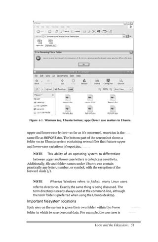 Figure 4‐ 1. Windows top, Ubuntu bottom; upper/lower case matters in Ubuntu.



upper and lower-case letters—as far as it’s concerned, report.doc is the
same file as REPORT.doc. The bottom part of the screenshot shows a
folder on an Ubuntu system containing several files that feature upper
and lower-case variations of report.doc.

    NOTE      This ability of an operating system to differentiate
    between upper and lower case letters is called case sensitivity.
Additionally, file and folder names under Ubuntu can contain
practically any letter, number, or symbol, with the exception of the
forward slash (/).


    NOTE        Whereas Windows refers to folders, many Linux users
    refer to directories. Exactly the same thing is being discussed. The
    term directory is nearly always used at the command‐line, although
    the term folder is preferred when using the Ubuntu desktop.
Important filesystem locations
Each user on the system is given their own folder within the /home
folder in which to save personal data. For example, the user jane is


                                                  Users and the Filesystem : 51
 