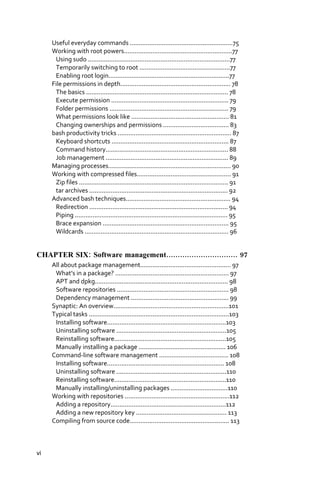 Useful everyday commands ..........................................................75
     Working with root powers.............................................................77
      Using sudo ................................................................................77
      Temporarily switching to root ...................................................77
      Enabling root login....................................................................77
     File permissions in depth.............................................................. 78
      The basics ................................................................................ 78
      Execute permission .................................................................. 79
      Folder permissions ................................................................... 79
      What permissions look like ....................................................... 81
      Changing ownerships and permissions ..................................... 83
     bash productivity tricks ................................................................ 87
      Keyboard shortcuts .................................................................. 87
      Command history..................................................................... 88
      Job management ..................................................................... 89
     Managing processes..................................................................... 90
     Working with compressed files..................................................... 91
      Zip files .................................................................................... 91
      tar archives .............................................................................. 92
     Advanced bash techniques........................................................... 94
      Redirection .............................................................................. 94
      Piping ...................................................................................... 95
      Brace expansion ....................................................................... 95
      Wildcards ................................................................................. 96


CHAPTER SIX: Software management............................... 97
     All about package management................................................... 97
      What’s in a package? ................................................................ 97
      APT and dpkg........................................................................... 98
      Software repositories ............................................................... 98
      Dependency management ....................................................... 99
     Synaptic: An overview.................................................................101
     Typical tasks ...............................................................................103
      Installing software...................................................................103
      Uninstalling software ..............................................................105
      Reinstalling software...............................................................105
      Manually installing a package ................................................. 106
     Command‐line software management ....................................... 108
      Installing software.................................................................. 108
      Uninstalling software ..............................................................110
      Reinstalling software...............................................................110
      Manually installing/uninstalling packages ................................110
     Working with repositories ...........................................................112
      Adding a repository.................................................................112
      Adding a new repository key ................................................... 113
     Compiling from source code........................................................ 113



vi
 