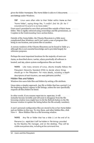 given the folder /home/jane. The /home folder is akin to C:Documents
and Settings under Windows.

    TIP     Linux users often refer to their folder within /home as their
    “home folder”, saying things like, “I couldn’t find the file but I
    remembered I’d saved it in my home folder.”
Users aren’t permitted to save their personal files outside of their /home
folder. This is rigidly enforced using ownerships and file permissions, as
I explain in the Understanding Users section below.

Outside of the /home folder, the Ubuntu filesystem is a little more
complicated than Windows, and it isn’t quite a case of program files
being in one location, and system files in another.

A cursory rundown of the Ubuntu filesystem can be found in Table 4-1,
although this is not essential knowledge and is provided largely for
reference purposes.

Perhaps the most important locations for the majority of users are
/home, as described above; /usr/bin, where practically all software is
located; and /etc, where system configuration files are found.

    NOTE       Like many versions of Linux, Ubuntu broadly follows the
    Filesystem Hierarchy Standard (FHS) to decide where things
    should go in the filesystem. For more details, including in‐depth
    descriptions of each location, see www.pathname.com/fhs/.
Hidden files and folders
Windows lets users hide files and folders by setting a file attribute.

Linux takes a simpler approach. Any file or folder that has a period (.) at
the beginning doesn’t appear in file listings, unless the user specifically
requests all files/folders be listed.


In other words, if you rename report.doc to .report.doc, it will
instantly become invisible and will seem to disappear from the file
browsing window (you might have to hit the Refresh button in the file
browser window to update the listing before the file actually vanishes).


A user’s personal configuration files are stored in his or her /home folder
and are hidden in this way. To view them, and other hidden files, click
View  Show Hidden Files in a file browsing window.

    NOTE       Any file or folder that has a tilde (~) at the end of its
    filename (i.e. report.doc~) will be hidden in file listings provided
    by the Nautilus file manager, and on the desktop. They will be
    visible everywhere else, including at the command‐line.


52 : Users and the Filesystem
 