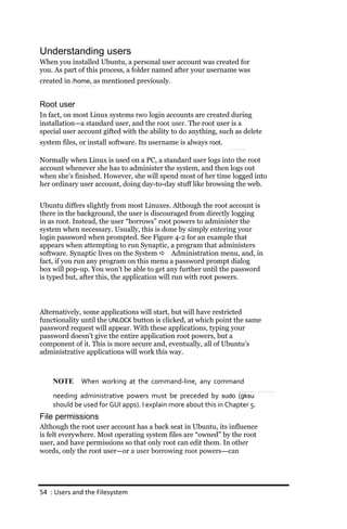 Understanding users
When you installed Ubuntu, a personal user account was created for
you. As part of this process, a folder named after your username was
created in /home, as mentioned previously.


Root user
In fact, on most Linux systems two login accounts are created during
installation—a standard user, and the root user. The root user is a
special user account gifted with the ability to do anything, such as delete
system files, or install software. Its username is always root.

Normally when Linux is used on a PC, a standard user logs into the root
account whenever she has to administer the system, and then logs out
when she’s finished. However, she will spend most of her time logged into
her ordinary user account, doing day-to-day stuff like browsing the web.


Ubuntu differs slightly from most Linuxes. Although the root account is
there in the background, the user is discouraged from directly logging
in as root. Instead, the user “borrows” root powers to administer the
system when necessary. Usually, this is done by simply entering your
login password when prompted. See Figure 4-2 for an example that
appears when attempting to run Synaptic, a program that administers
software. Synaptic lives on the System  Administration menu, and, in
fact, if you run any program on this menu a password prompt dialog
box will pop-up. You won’t be able to get any further until the password
is typed but, after this, the application will run with root powers.




Alternatively, some applications will start, but will have restricted
functionality until the UNLOCK button is clicked, at which point the same
password request will appear. With these applications, typing your
password doesn’t give the entire application root powers, but a
component of it. This is more secure and, eventually, all of Ubuntu’s
administrative applications will work this way.



    NOTE      When working at the command‐line, any command
    needing administrative powers must be preceded by sudo (gksu
    should be used for GUI apps). I explain more about this in Chapter 5.
File permissions
Although the root user account has a back seat in Ubuntu, its influence
is felt everywhere. Most operating system files are “owned” by the root
user, and have permissions so that only root can edit them. In other
words, only the root user—or a user borrowing root powers—can




54 : Users and the Filesystem
 