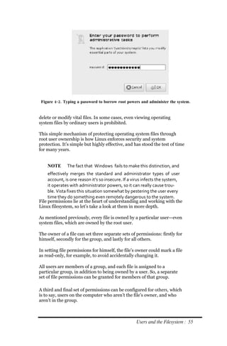 Figure 4‐ 2. Typing a password to borrow root powers and administer the system.


delete or modify vital files. In some cases, even viewing operating
system files by ordinary users is prohibited.

This simple mechanism of protecting operating system files through
root user ownership is how Linux enforces security and system
protection. It’s simple but highly effective, and has stood the test of time
for many years.


    NOTE      The fact that Windows fails to make this distinction, and
     effectively merges the standard and administrator types of user
     account, is one reason it’s so insecure. If a virus infects the system,
     it operates with administrator powers, so it can really cause trou‐
     ble. Vista fixes this situation somewhat by pestering the user every
     time they do something even remotely dangerous to the system.
File permissions lie at the heart of understanding and working with the
Linux filesystem, so let’s take a look at them in more depth.

As mentioned previously, every file is owned by a particular user—even
system files, which are owned by the root user.

The owner of a file can set three separate sets of permissions: firstly for
himself, secondly for the group, and lastly for all others.

In setting file permissions for himself, the file’s owner could mark a file
as read-only, for example, to avoid accidentally changing it.

All users are members of a group, and each file is assigned to a
particular group, in addition to being owned by a user. So, a separate
set of file permissions can be granted for members of that group.

A third and final set of permissions can be configured for others, which
is to say, users on the computer who aren’t the file’s owner, and who
aren’t in the group.



                                                   Users and the Filesystem : 55
 
