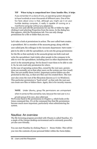 TIP     When trying to comprehend how Linux handles files, it helps
     if you remember it’s a clone of Unix, an operating system designed
     to have hundreds or even thousands of different users. One of the
     fun facts about Linux is that, although you might use it on your
     humble desktop computer, it really is capable of running on a
     mainframe computer without any adaptation.
You can view and edit file permissions for any file or folder by right-
clicking it and selecting Properties from the menu. In the dialog box
that appears, click the Permissions tab. You can only change
permissions for a file or folder that you own.


Let’s take a look at permissions in action. The user called frank creates
a spreadsheet. He’s a member of the accounts group, along with the
user called jane, his colleague in the Accounts department. frank wants
jane to be able to edit the spreadsheet, so he sets the group permissions
for the file so that anybody in the accounts group can both read and
write the spreadsheet. frank wants other people in the company to be
able to view the spreadsheet, including users in other departments who
aren’t in the accounts group. Yet he doesn’t want them to be able to edit
it. So, he sets read-only permission for others.
In the case of operating system files, owned by the root user, permis-
sions are normally set so that other users on the system can view (read)
files, but not modify them (write). Important system folders are also
protected in this way, so that new files can’t be created there. The root
user also owns the root of the filesystem (known as C: in Windows).
This particular permission is “hard-wired”, so that only the root user
can create new files or folders there. Again, this is for security reasons.



    NOTE      Under Ubuntu, group file permissions are unimportant
    when it comes to files owned by root, because the root user is in a
    private group of its own, also called root.
We’ll come back to file permissions in Chapter 5, which looks at the
Linux command-line. It’s at the command-line that file permissions
become much more important, particularly when administering the
system.



Nautilus: An overview
The file browsing program provided with Ubuntu is called Nautilus. It’s
a staple of the Gnome desktop environment and is extremely powerful,
yet also user-friendly.

You can start Nautilus by clicking Places  Home Folder. This will let
you view the contents of your personal folder within the /home folder.


56 : Users and the Filesystem
 