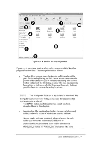 Figure 4‐ 3. A Nautilus file browsing window.


Figure 4-3 is annotated to show what each component of the Nautilus
program window does. The descriptions are as follows.


  1.   Toolbar: Here you can move backwards and forwards within
       your file browsing history, or click the UP button to move to the
       parent folder of the one you’re currently browsing. The RELOAD
       button will refresh the file listing to show files that have recently
       been added or deleted, while the Home and Computer buttons
       provide shortcuts to those browsing locations.



    NOTE      The “Computer” location is equivalent to Windows’ My
    Computer (Computer under Vista), and storage devices connected
    to the computer are listed.
        The SEARCH button starts Nautilus’ file search function,
        described later in this chapter.

  2.   Location bar: The location bar displays the currently browsed
       folder, and works in one of two modes: button, and text.

       Button mode, activated by default, shows a button for each
       folder you browse to. For example, if browse to
       /home/keir/Pictures/Disneyland, there will be a button for
       Disneyland, a button for Pictures, and one for keir (the home




                                                  Users and the Filesystem : 57
 
