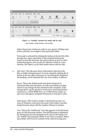 Figure 4‐ 4. Nautilus’ location bar modes side‐ by‐ side
                   (top: button mode; bottom: text mode).


        folder doesn’t get a button in order to save space). Clicking each
        button will take you straight to that particular folder.

        Text mode is activated by clicking the button at the far left of the
        location bar, and is equivalent to the standard location bar
        found in most file browsers: the path is shown as text for infor-
        mational purposes, but can also be edited to switch to a new
        location. See Figure 4-4 for both modes shown side-by-side.


  3.    Side Pane: The side pane shows information relevant to the
        files or folders being browsed. It can be closed by clicking the X
        button at the top right of the pane or, by clicking the dropdown
        list heading, can be switched into one of six modes, as follows:


        Places: This is the default mode and shows shortcuts to
        important filesystem locations, as well as providing one-click
        access to any storage devices attached to the computer. If the
        storage device can be ejected or needs to be unmounted before
        removal (i.e. a DVD-ROM drive, or a USB memory stick), an
        eject icon will appear alongside (Ubuntu 8.10 and above only).


        Information: This mode is similar to that found in some ver-
        sions of Windows, and shows the name of the folder currently
        being browsed, along with the number of items it contains.

        Tree: This is the “traditional” view that appears in the left-hand
        pane of a file browsing window. The full filesystem is displayed.
        By clicking the chevron alongside each entry in the listing, you
        can “unfold” that particular folder to see what it contains. Select-
        ing a folder will reveal its contents in the main browsing area.




58 : Users and the Filesystem
 