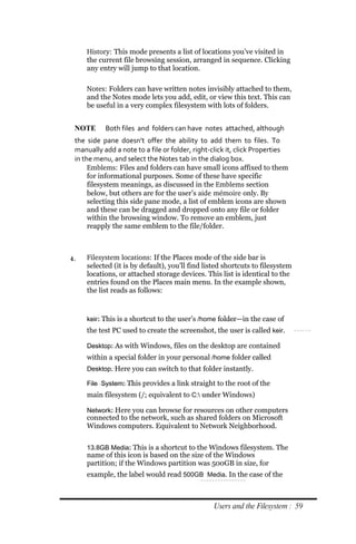 History: This mode presents a list of locations you’ve visited in
     the current file browsing session, arranged in sequence. Clicking
     any entry will jump to that location.

     Notes: Folders can have written notes invisibly attached to them,
     and the Notes mode lets you add, edit, or view this text. This can
     be useful in a very complex filesystem with lots of folders.


 NOTE      Both files and folders can have notes attached, although
 the side pane doesn’t offer the ability to add them to files. To
 manually add a note to a file or folder, right‐click it, click Properties
 in the menu, and select the Notes tab in the dialog box.
      Emblems: Files and folders can have small icons affixed to them
      for informational purposes. Some of these have specific
      filesystem meanings, as discussed in the Emblems section
      below, but others are for the user’s aide mémoire only. By
      selecting this side pane mode, a list of emblem icons are shown
      and these can be dragged and dropped onto any file or folder
      within the browsing window. To remove an emblem, just
      reapply the same emblem to the file/folder.



4.   Filesystem locations: If the Places mode of the side bar is
     selected (it is by default), you’ll find listed shortcuts to filesystem
     locations, or attached storage devices. This list is identical to the
     entries found on the Places main menu. In the example shown,
     the list reads as follows:


     keir: This is a shortcut to the user’s /home folder—in the case of
     the test PC used to create the screenshot, the user is called keir.

     Desktop: As with Windows, files on the desktop are contained
     within a special folder in your personal /home folder called
     Desktop. Here you can switch to that folder instantly.

     File System: This provides a link straight to the root of the
     main filesystem (/; equivalent to C: under Windows)

     Network: Here you can browse for resources on other computers
     connected to the network, such as shared folders on Microsoft
     Windows computers. Equivalent to Network Neighborhood.


     13.8GB Media: This is a shortcut to the Windows filesystem. The
     name of this icon is based on the size of the Windows
     partition; if the Windows partition was 500GB in size, for
     example, the label would read 500GB Media. In the case of the



                                                 Users and the Filesystem : 59
 