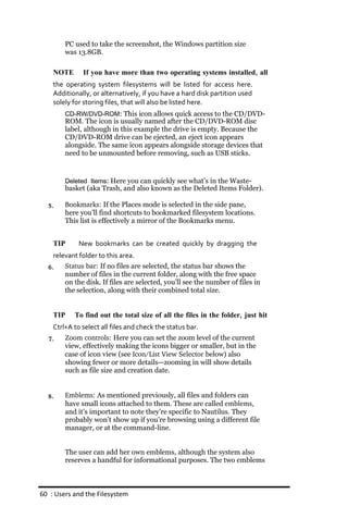 PC used to take the screenshot, the Windows partition size
        was 13.8GB.

    NOTE      If you have more than two operating systems installed, all
    the operating system filesystems will be listed for access here.
    Additionally, or alternatively, if you have a hard disk partition used
    solely for storing files, that will also be listed here.
        CD‐RW/DVD‐ROM: This icon allows quick access to the CD/DVD-
        ROM. The icon is usually named after the CD/DVD-ROM disc
        label, although in this example the drive is empty. Because the
        CD/DVD-ROM drive can be ejected, an eject icon appears
        alongside. The same icon appears alongside storage devices that
        need to be unmounted before removing, such as USB sticks.


        Deleted Items: Here you can quickly see what’s in the Waste-
        basket (aka Trash, and also known as the Deleted Items Folder).

  5.    Bookmarks: If the Places mode is selected in the side pane,
        here you’ll find shortcuts to bookmarked filesystem locations.
        This list is effectively a mirror of the Bookmarks menu.


    TIP     New bookmarks can be created quickly by dragging the
    relevant folder to this area.
  6.    Status bar: If no files are selected, the status bar shows the
        number of files in the current folder, along with the free space
        on the disk. If files are selected, you’ll see the number of files in
        the selection, along with their combined total size.


    TIP    To find out the total size of all the files in the folder, just hit
   Ctrl+A to select all files and check the status bar.
  7.   Zoom controls: Here you can set the zoom level of the current
       view, effectively making the icons bigger or smaller, but in the
       case of icon view (see Icon/List View Selector below) also
       showing fewer or more details—zooming in will show details
       such as file size and creation date.


  8.    Emblems: As mentioned previously, all files and folders can
        have small icons attached to them. These are called emblems,
        and it’s important to note they’re specific to Nautilus. They
        probably won’t show up if you’re browsing using a different file
        manager, or at the command-line.


        The user can add her own emblems, although the system also
        reserves a handful for informational purposes. The two emblems



60 : Users and the Filesystem
 