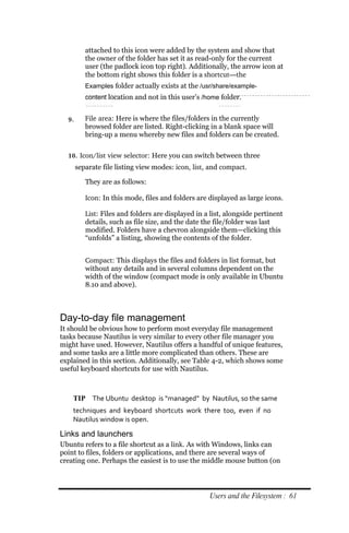 attached to this icon were added by the system and show that
          the owner of the folder has set it as read-only for the current
          user (the padlock icon top right). Additionally, the arrow icon at
          the bottom right shows this folder is a shortcut—the
          Examples folder actually exists at the /usr/share/example‐
          content location and not in this user’s /home folder.


  9.      File area: Here is where the files/folders in the currently
          browsed folder are listed. Right-clicking in a blank space will
          bring-up a menu whereby new files and folders can be created.

  10. Icon/list view selector: Here you can switch between three
       separate file listing view modes: icon, list, and compact.

          They are as follows:

          Icon: In this mode, files and folders are displayed as large icons.

          List: Files and folders are displayed in a list, alongside pertinent
          details, such as file size, and the date the file/folder was last
          modified. Folders have a chevron alongside them—clicking this
          “unfolds” a listing, showing the contents of the folder.


          Compact: This displays the files and folders in list format, but
          without any details and in several columns dependent on the
          width of the window (compact mode is only available in Ubuntu
          8.10 and above).



Day-to-day file management
It should be obvious how to perform most everyday file management
tasks because Nautilus is very similar to every other file manager you
might have used. However, Nautilus offers a handful of unique features,
and some tasks are a little more complicated than others. These are
explained in this section. Additionally, see Table 4-2, which shows some
useful keyboard shortcuts for use with Nautilus.



    TIP The Ubuntu desktop is “managed” by Nautilus, so the same
    techniques and keyboard shortcuts work there too, even if no
    Nautilus window is open.

Links and launchers
Ubuntu refers to a file shortcut as a link. As with Windows, links can
point to files, folders or applications, and there are several ways of
creating one. Perhaps the easiest is to use the middle mouse button (on




                                                    Users and the Filesystem : 61
 