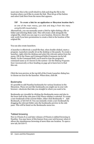 most mice this is the scroll wheel) to click and drag the file to the
location where you’d like to create the link. Then let go of the button
and select Link Here from the menu that appears.


    TIP    To create a link for an application or filesystem location that’s
    on one of the main menus, just click and drag it from the menu
    using the left mouse button.
Alternatively, you can manually create a link by right-clicking a file or
folder and selecting Make Link. This will create a link alongside the
original file, which you can copy to a new location. However, this will
only work if you have permissions to create a link in the location of the
original file.


You can also create launchers.

A launcher is effectively a small file that, when double-clicked, starts a
program. Launchers usually sit on the desktop or the panels. To create a
launcher, right-click the desktop and select the relevant option from the
menu. Fill in the Name and Command fields (Comment can be left
blank). In the Command field, you’ll need to type the program’s
command name as it’s known to the system—see the Making Programs
Start Automatically at Boot heading on page 46 to learn how to find
this out.



Click the icon preview at the top left of the Create Launcher dialog box
to choose an icon for the launcher. When done, click OK.


Bookmarks
It’s possible to add Nautilus bookmarks for various locations in the
filesystem. These are just like bookmarks you might use in your web
browser—shortcuts that take you straight to where you want to be.

Bookmarks are viewable by clicking the Bookmarks menu and also in
the lower half of the side pane if the Places sidebar is selected. To create
a new bookmark of the current folder, either click Bookmarks  Add
Bookmark, or hit Ctrl+D. You can instantly create a new bookmark by
dragging the relevant folder onto the bookmarks preview in the side
pane. This will be listed on the Bookmarks menu too.



Tabbed browsing
New to Ubuntu 8.10 and later releases of Ubuntu is tabbed browsing in
Nautilus. You may know of this feature from your web browser where it
allows the simultaneous browsing of more than one location. To open a
new tab, hit Ctrl+T.




62 : Users and the Filesystem
 