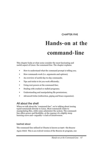 CHAPTER FIVE


                                 Hands‐ on at the
                                    command‐ line
This chapter looks at what some consider the most fascinating and
useful aspect of Linux: the command-line. The chapter explains:

      How to understand what the command prompt is telling you;
      How commands work (i.e. arguments and options);
      An overview of useful day-to-day commands;
      Tips and tricks to let you work efficiently;
      Using root powers at the command-line;
      Dealing with crashed or stalled programs;
      Understanding and manipulating file permissions;
      Advanced tricks (redirection, piping and brace expansion).


All about the shell
When we talk about the “command-line”, we’re talking about issuing
typed commands directly to Linux. Most commands relate to
manipulating files, while some administer the system. The command-
line offers power and flexibility, at the expense of a slightly steep
learning curve and—arguably—a lack of intuitiveness.



bashed about
The command-line utilized in Ubuntu is known as bash—the Bourne
Again SHell. This is an evolved version of the Bourne sh program, one


                                         Hands‐on at the Command‐Line : 67
 