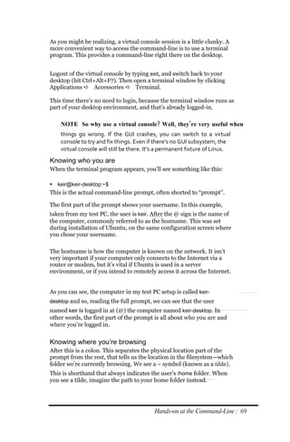 As you might be realizing, a virtual console session is a little clunky. A
more convenient way to access the command-line is to use a terminal
program. This provides a command-line right there on the desktop.


Logout of the virtual console by typing exit, and switch back to your
desktop (hit Ctrl+Alt+F7). Then open a terminal window by clicking
Applications  Accessories  Terminal.

This time there’s no need to login, because the terminal window runs as
part of your desktop environment, and that’s already logged-in.

    NOTE So why use a virtual console? Well, they’re very useful when
    things go wrong. If the GUI crashes, you can switch to a virtual
    console to try and fix things. Even if there’s no GUI subsystem, the
    virtual console will still be there. It’s a permanent fixture of Linux.
Knowing who you are
When the terminal program appears, you’ll see something like this:

 keir@keir‐desktop:~$
This is the actual command-line prompt, often shorted to “prompt”.

The first part of the prompt shows your username. In this example,
taken from my test PC, the user is keir. After the @ sign is the name of
the computer, commonly referred to as the hostname. This was set
during installation of Ubuntu, on the same configuration screen where
you chose your username.

The hostname is how the computer is known on the network. It isn’t
very important if your computer only connects to the Internet via a
router or modem, but it’s vital if Ubuntu is used in a server
environment, or if you intend to remotely access it across the Internet.


As you can see, the computer in my test PC setup is called keir‐
desktop and so, reading the full prompt, we can see that the user
named keir is logged in at (@) the computer named keir‐desktop. In
other words, the first part of the prompt is all about who you are and
where you’re logged in.


Knowing where you’re browsing
After this is a colon. This separates the physical location part of the
prompt from the rest, that tells us the location in the filesystem—which
folder we’re currently browsing. We see a ~ symbol (known as a tilde).
This is shorthand that always indicates the user’s /home folder. When
you see a tilde, imagine the path to your home folder instead.




                                           Hands‐on at the Command‐Line : 69
 