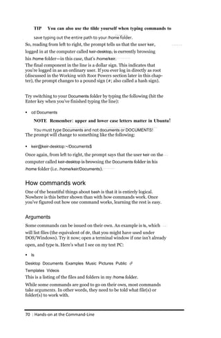 TIP    You can also use the tilde yourself when typing commands to
     save typing out the entire path to your /home folder.
So, reading from left to right, the prompt tells us that the user keir,
logged in at the computer called keir‐desktop, is currently browsing
his /home folder—in this case, that’s /home/keir.
The final component in the line is a dollar sign. This indicates that
you’re logged in as an ordinary user. If you ever log in directly as root
(discussed in the Working with Root Powers section later in this chap-
ter), the prompt changes to a pound sign (#; also called a hash sign).


Try switching to your Documents folder by typing the following (hit the
Enter key when you’ve finished typing the line):

   cd Documents

     NOTE Remember: upper and lower case letters matter in Ubuntu!
    You must type Documents and not documents or DOCUMENTS!
The prompt will change to something like the following:

   keir@keir‐desktop:~/Documents$

Once again, from left to right, the prompt says that the user keir on the
computer called keir‐desktop is browsing the Documents folder in his
/home folder (i.e. /home/keir/Documents).


How commands work
One of the beautiful things about bash is that it is entirely logical.
Nowhere is this better shown than with how commands work. Once
you’ve figured out how one command works, learning the rest is easy.


Arguments
Some commands can be issued on their own. An example is ls, which
will list files (the equivalent of dir, that you might have used under
DOS/Windows). Try it now; open a terminal window if one isn’t already
open, and type ls. Here’s what I see on my test PC:

   ls

Desktop Documents Examples Music Pictures Public 
Templates Videos
This is a listing of the files and folders in my /home folder.
While some commands are good to go on their own, most commands
take arguments. In other words, they need to be told what file(s) or
folder(s) to work with.



70 : Hands‐on at the Command‐Line
 