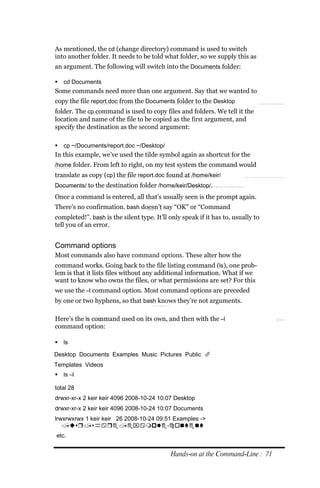 As mentioned, the cd (change directory) command is used to switch
into another folder. It needs to be told what folder, so we supply this as
an argument. The following will switch into the Documents folder:

 cd Documents
Some commands need more than one argument. Say that we wanted to
copy the file report.doc from the Documents folder to the Desktop
folder. The cp command is used to copy files and folders. We tell it the
location and name of the file to be copied as the first argument, and
specify the destination as the second argument:

 cp ~/Documents/report.doc ~/Desktop/
In this example, we’ve used the tilde symbol again as shortcut for the
/home folder. From left to right, on my test system the command would
translate as copy (cp) the file report.doc found at /home/keir/
Documents/ to the destination folder /home/keir/Desktop/.
Once a command is entered, all that’s usually seen is the prompt again.
There’s no confirmation. bash doesn’t say “OK” or “Command
completed!”. bash is the silent type. It’ll only speak if it has to, usually to
tell you of an error.


Command options
Most commands also have command options. These alter how the
command works. Going back to the file listing command (ls), one prob-
lem is that it lists files without any additional information. What if we
want to know who owns the files, or what permissions are set? For this
we use the –l command option. Most command options are preceded
by one or two hyphens, so that bash knows they’re not arguments.

Here’s the ls command used on its own, and then with the –l
command option:

 ls

Desktop Documents Examples Music Pictures Public 
Templates Videos
   ls –l

total 28
drwxr‐xr‐x 2 keir keir 4096 2008‐10‐24 10:07 Desktop
drwxr‐xr‐x 2 keir keir 4096 2008‐10‐24 10:07 Documents
lrwxrwxrwx 1 keir keir 26 2008‐10‐24 09:51 Examples ‐>
   /usr/share/example‐content
etc.


                                            Hands‐on at the Command‐Line : 71
 