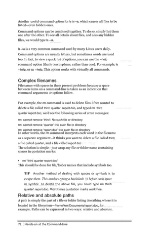 Another useful command option for ls is –a, which causes all files to be
listed—even hidden ones.
Command options can be combined together. To do so, simply list them
one after the other. To see all details about files, and also any hidden
files, we would type ls –la.

ls –la is a very common command used by many Linux users daily.
Command options are usually letters, but sometimes words are used
too. In fact, to view a quick list of options, you can use the ‐‐help
command option (that’s two hyphens, rather than one). For example, ls
‐‐help, or cp ‐‐help. This option works with virtually all commands.


Complex filenames
Filenames with spaces in them present problems because a space
between items on a command-line is taken as an indication that
command arguments or options follow.


For example, the rm command is used to delete files. If we wanted to
delete a file called third quarter report.doc, and typed rm third
quarter report.doc, we’d see the following series of error messages:

rm: cannot remove ‘third’: No such file or directory
rm: cannot remove ‘quarter’: No such file or directory
rm: cannot remove ‘report.doc’: No such file or directory
In other words, the rm command interprets each word in the filename
as a separate argument—it thinks you want to delete a file called third,
a file called quarter, and a file called report.doc.
The solution is simple—just wrap any file or folder name containing
spaces in quotation marks:

   rm “third quarter report.doc”
This should be done for file/folder names that include symbols too.

     TIP    Another method of dealing with spaces or symbols is to
     escape them. This involves typing a backslash () before each space
     or symbol. To delete the above file, you could type rm third
     quarter report.doc. Most times quotation marks work fine.

Relative and absolute paths
A path is simply the part of a file or folder listing describing where it is
located in the filesystem—/home/keir/Documents/report.doc, for
example. Paths can be expressed in two ways: relative and absolute.



72 : Hands‐on at the Command‐Line
 