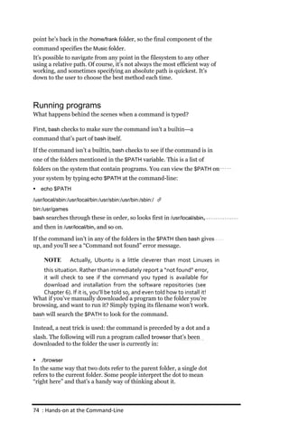 point he’s back in the /home/frank folder, so the final component of the
command specifies the Music folder.
It’s possible to navigate from any point in the filesystem to any other
using a relative path. Of course, it’s not always the most efficient way of
working, and sometimes specifying an absolute path is quickest. It’s
down to the user to choose the best method each time.



Running programs
What happens behind the scenes when a command is typed?

First, bash checks to make sure the command isn’t a builtin—a
command that’s part of bash itself.

If the command isn’t a builtin, bash checks to see if the command is in
one of the folders mentioned in the $PATH variable. This is a list of
folders on the system that contain programs. You can view the $PATH on
your system by typing echo $PATH at the command-line:
   echo $PATH

/usr/local/sbin:/usr/local/bin:/usr/sbin:/usr/bin:/sbin:/ 
bin:/usr/games
bash searches through these in order, so looks first in /usr/local/sbin,
and then in /usr/local/bin, and so on.

If the command isn’t in any of the folders in the $PATH then bash gives
up, and you’ll see a “Command not found” error message.

     NOTE        Actually, Ubuntu is a little cleverer than most Linuxes in
    this situation. Rather than immediately report a “not found” error,
    it will check to see if the command you typed is available for
    download and installation from the software repositories (see
    Chapter 6). If it is, you’ll be told so, and even told how to install it!
What if you’ve manually downloaded a program to the folder you’re
browsing, and want to run it? Simply typing its filename won’t work.
bash will search the $PATH to look for the command.

Instead, a neat trick is used: the command is preceded by a dot and a
slash. The following will run a program called browser that’s been
downloaded to the folder the user is currently in:

   ./browser
In the same way that two dots refer to the parent folder, a single dot
refers to the current folder. Some people interpret the dot to mean
“right here” and that’s a handy way of thinking about it.



74 : Hands‐on at the Command‐Line
 