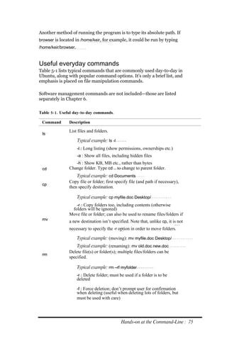 Another method of running the program is to type its absolute path. If
browser is located in /home/keir, for example, it could be run by typing
/home/keir/browser.



Useful everyday commands
Table 5-1 lists typical commands that are commonly used day-to-day in
Ubuntu, along with popular command options. It’s only a brief list, and
emphasis is placed on file manipulation commands.

Software management commands are not included—those are listed
separately in Chapter 6.

Table 5‐ 1. Useful day‐ to‐ day commands.

 Command        Description

                List files and folders.
 ls
                      Typical example: ls ‐l
                      ‐l : Long listing (show permissions, ownerships etc.)
                      ‐a : Show all files, including hidden files
                   ‐h : Show KB, MB etc., rather than bytes
 cd             Change folder. Type cd .. to change to parent folder.
                    Typical example: cd Documents
                Copy file or folder; first specify file (and path if necessary),
 cp
                then specify destination.

                      Typical example: cp myfile.doc Desktop/
                   ‐r : Copy folders too, including contents (otherwise
                 folders will be ignored)
                Move file or folder; can also be used to rename files/folders if
 mv             a new destination isn’t specified. Note that, unlike cp, it is not
                necessary to specify the ‐r option in order to move folders.

                      Typical example: (moving): mv myfile.doc Desktop/
                    Typical example: (renaming): mv old.doc new.doc
                Delete file(s) or folder(s); multiple files/folders can be
 rm
                specified.

                      Typical example: rm –rf myfolder
                      ‐r : Delete folder; must be used if a folder is to be
                      deleted

                      ‐f : Force deletion; don’t prompt user for confirmation
                      when deleting (useful when deleting lots of folders, but
                      must be used with care)




                                                Hands‐on at the Command‐Line : 75
 