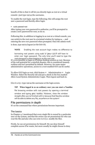 benefit of this is that it will let you directly login as root at a virtual
console—just type root as the username.

To enable the root login, type the following; this will assign the root
user a password and thereby allow login:

   sudo passwd root
After typing your own password to authorize, you’ll be prompted to
create a new password for root, so do so.

Following this, in addition to logging in as root at a virtual console, you
can switch to the root user in a terminal window by typing su ‐, and
entering the new root password when prompted. Once the admin work
is done, type exit to logout (or hit Ctrl+D).

     NOTE        Enabling the root account login makes no difference to
      borrowing root powers using sudo or gksu—you’ll still have to
      enter your login password. The only time you’ll need to type the
      root password is when logging in as the root user.
It’s even possible to login to a Gnome desktop session as root. Because
of the real potential for a misclick disaster, this is considered insanely
reckless and isn’t permitted by default. However, for some major
administrative operations, access to a root-enabled GUI can be useful.


To allow GUI login as root, click System  Administration  Login
Window. Select the Security tab and put a check in the box marked
Allow Local System Administrator Login. Then logout and back in.


Give it a try—type root as the username at the login screen.

     TIP When logged in as an ordinary user you can start a Nautilus
     file browsing window with root powers by opening a terminal
     window and typing gksu nautilus. However, close the window
     straight after you’ve finished with it, because that Nautilus window
     will be able to delete any file, anywhere on the system!

File permissions in depth
It’s at the command-line where permissions become important.


The basics
In Chapter 4, I mentioned that every single file is owned by a particular
user on the system, and that the owner can set permissions for who can
read the file and also who can write to it (i.e. modify the file).

Firstly, he can set permissions for himself. He can deny himself
complete access if he wants, but more usually he might choose to deny



78 : Hands‐on at the Command‐Line
 