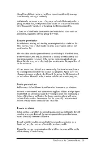 himself the ability to write to the file so he can’t accidentally damage
it—effectively, making it read only.

Additionally, each user is part of a group, and each file is assigned to a
group. Further read/write permissions can be set to allow or deny read
or write access by members of the group the file is assigned to.

A third set of read/write permissions can be set for all other users on
the system, regardless of what group they’re in.


Execute permission
In addition to reading and writing, another permission can be set for
files: execute. This is what marks out a file as a program and not just
another data file.

The idea of an execute permission can be confusing to Windows users.
Under Windows, the .exe file extension is usually used to identify files
that are programs. However, if the execute permission isn’t set on a
Linux file, the program is effectively just another data file, regardless of
its file extension.

All this means that, if Frank was to manually download some software,
he can set permissions for who can run the program. Again, three sets
of permissions are available—for himself, the group the file is assigned
to, and others. He could make it so that only he can run the program.



Folder permissions
Folders are a little different from files when it comes to permissions.

In order to understand how permissions apply to folders, it helps if you
realize that, on a technical level, they’re simply small files containing a
listing of the files or subfolders the folder contains, along with some
technical information. Commands that list or modify the contents of
folders actually access or modify this small file.


Execute permission
When applied to a folder, the execute permission has nothing to do with
running programs. Instead, the execute permission controls who can
access or modify the small folder file.

In real-world terms, this means that if the execute permission for a
folder isn’t set, the contents of the folder are inaccessible.

Unless the execute permission is set for a folder, the user will be not be
able to do any of the following:



                                           Hands‐on at the Command‐Line : 79
 