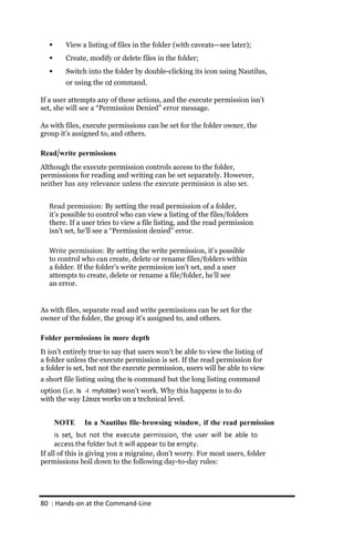      View a listing of files in the folder (with caveats—see later);
        Create, modify or delete files in the folder;
        Switch into the folder by double-clicking its icon using Nautilus,
         or using the cd command.

If a user attempts any of these actions, and the execute permission isn’t
set, she will see a “Permission Denied” error message.

As with files, execute permissions can be set for the folder owner, the
group it’s assigned to, and others.

Read/write permissions
Although the execute permission controls access to the folder,
permissions for reading and writing can be set separately. However,
neither has any relevance unless the execute permission is also set.


   Read permission: By setting the read permission of a folder,
   it’s possible to control who can view a listing of the files/folders
   there. If a user tries to view a file listing, and the read permission
   isn’t set, he’ll see a “Permission denied” error.

   Write permission: By setting the write permission, it’s possible
   to control who can create, delete or rename files/folders within
   a folder. If the folder’s write permission isn’t set, and a user
   attempts to create, delete or rename a file/folder, he’ll see
   an error.


As with files, separate read and write permissions can be set for the
owner of the folder, the group it’s assigned to, and others.

Folder permissions in more depth
It isn’t entirely true to say that users won’t be able to view the listing of
a folder unless the execute permission is set. If the read permission for
a folder is set, but not the execute permission, users will be able to view
a short file listing using the ls command but the long listing command
option (i.e. ls ‐l myfolder) won’t work. Why this happens is to do
with the way Linux works on a technical level.


       NOTE    In a Nautilus file‐ browsing window, if the read permission
      is set, but not the execute permission, the user will be able to
      access the folder but it will appear to be empty.
If all of this is giving you a migraine, don’t worry. For most users, folder
permissions boil down to the following day-to-day rules:




80 : Hands‐on at the Command‐Line
 