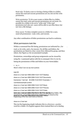 Read only: To limit a user to viewing a listing of files in a folder,
   ensure the read and execute permissions are set, but not the write
   permission;

   Write permission: To let a user create or delete files in a folder,
   ensure the read, write and execute permissions are set (note: it’s
   possible for a folder to be set to “write-only” if the read
   permission isn’t also set—users will be able to save files there, but
   not view a file listing);


   Deny access: To deny complete access to a folder for a user,
   unset all permissions—read, write, and execute.

Any other combination of folder permissions can lead to confusion.


What permissions look like
Within a command-line file listing, permissions are indicated by r, for
read, w, for write, and x, for execute. For all files and folders, the
permissions are listed in a line: owner first, followed by group, and then
others. See Figure 5-1 for an annotated example.

Permissions, ownerships and group assignments can be viewed by
using the –l command option with the ls command. Give it a try by
listing the permissions of files and folders in your /home folder:

 ls –l ~
Here’s what I see on my test system:

total 28
drwxr‐xr‐x 2 keir keir 4096 2008‐10‐24 10:07 Desktop
drwxr‐xr‐x 2 keir keir 4096 2008‐10‐24 10:07 Documents
lrwxrwxrwx 1 keir keir 26 2008‐10‐24 09:51 Examples ‐>
/usr/share/example‐content
drwxr‐xr‐x 2 keir keir 4096 2008‐10‐24 10:07 Music
drwxr‐xr‐x 2 keir keir 4096 2008‐10‐24 10:07 Pictures
drwxr‐xr‐x 2 keir keir 4096 2008‐10‐24 10:07 Public
Let’s take a closer look at the first in the list—the Desktop folder. The
drwxr‐xr‐x 2 keir keir 4096 2008‐10‐24 10:07 Templates
permissions, ownership and group assignment are listed at the
drwxr‐xr‐x 2 keir keir 4096 2008‐10‐24 10:07 Videos
beginning of the line and read as follows:

drwxr‐xr‐x 2 keir keir
The d at the beginning simply indicates this is a directory—another
word for a folder. If a hyphen appears there instead then we’re dealing




                                           Hands‐on at the Command‐Line : 81
 