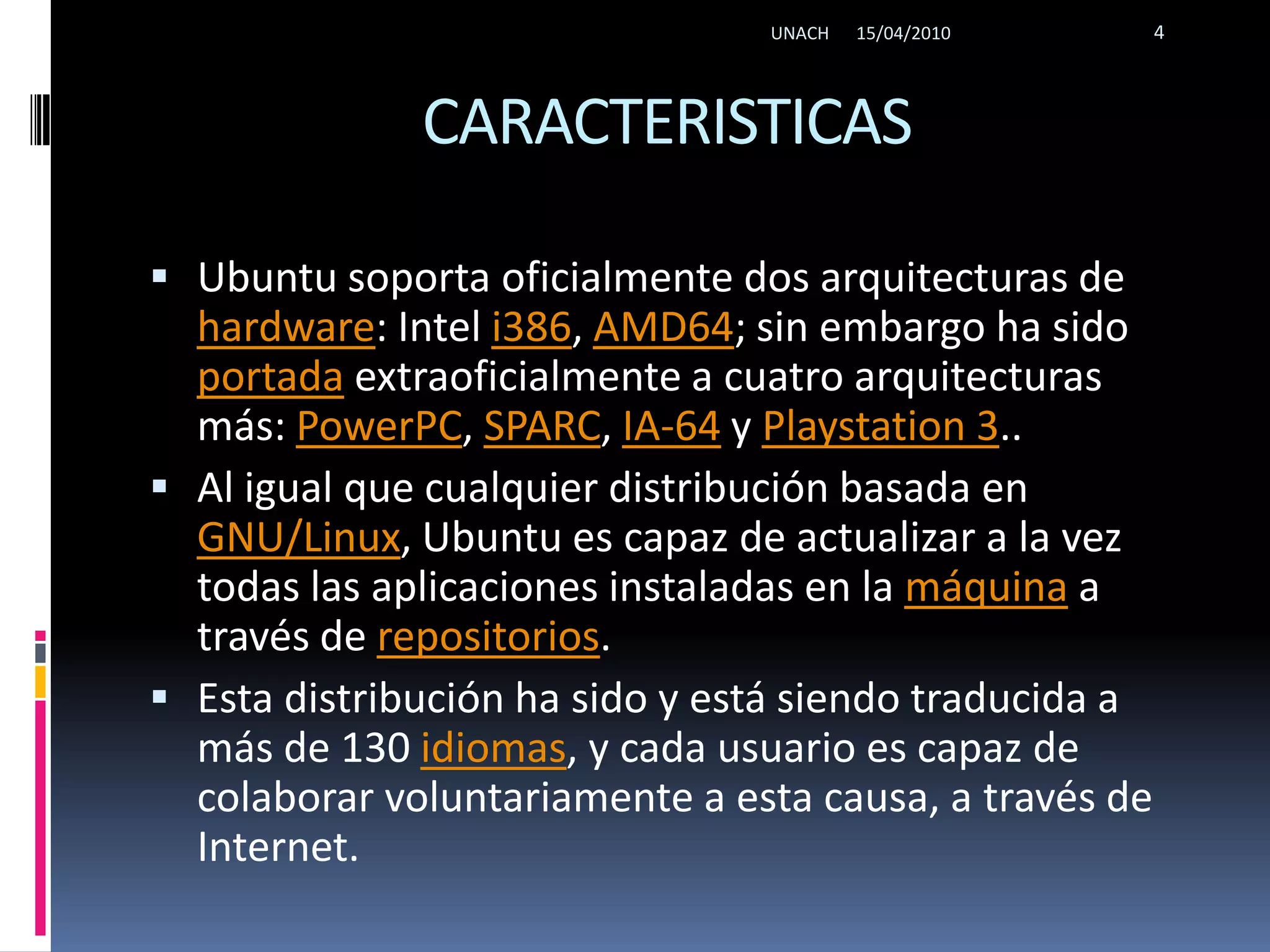 CARACTERISTICASUbuntu soporta oficialmente dos arquitecturas de hardware: Intel i386, AMD64; sin embargo ha sido portada extraoficialmente a cuatro arquitecturas más: PowerPC, SPARC, IA-64 y Playstation 3..Al igual que cualquier distribución basada en GNU/Linux, Ubuntu es capaz de actualizar a la vez todas las aplicaciones instaladas en la máquina a través de repositorios.Esta distribución ha sido y está siendo traducida a más de 130 idiomas, y cada usuario es capaz de colaborar voluntariamente a esta causa, a través de Internet.15/04/2010UNACH4