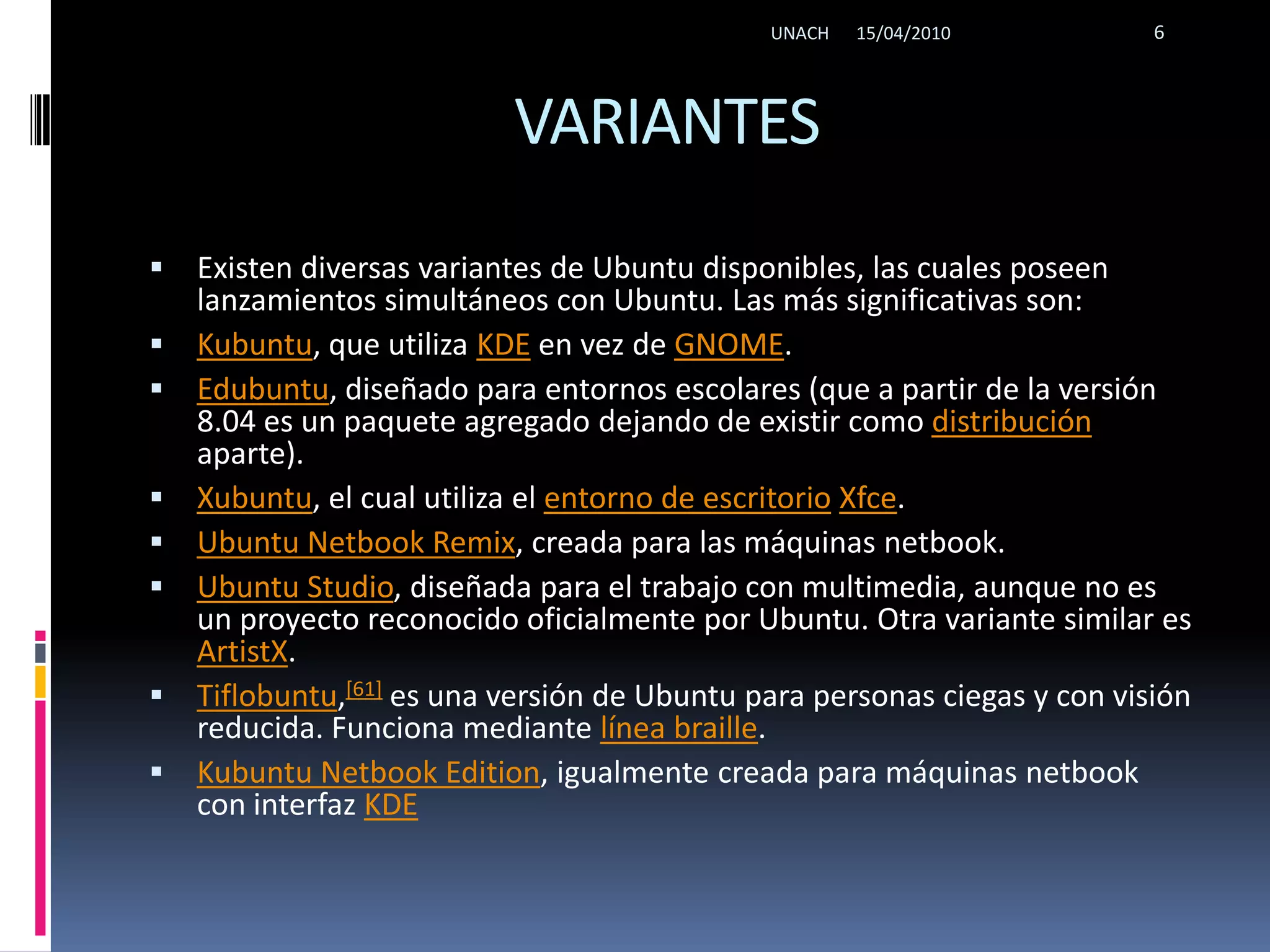 VARIANTESExisten diversas variantes de Ubuntu disponibles, las cuales poseen lanzamientos simultáneos con Ubuntu. Las más significativas son:Kubuntu, que utiliza KDE en vez de GNOME.Edubuntu, diseñado para entornos escolares (que a partir de la versión 8.04 es un paquete agregado dejando de existir como distribución aparte).Xubuntu, el cual utiliza el entorno de escritorioXfce.Ubuntu Netbook Remix, creada para las máquinas netbook.Ubuntu Studio, diseñada para el trabajo con multimedia, aunque no es un proyecto reconocido oficialmente por Ubuntu. Otra variante similar es ArtistX.Tiflobuntu,[61] es una versión de Ubuntu para personas ciegas y con visión reducida. Funciona mediante línea braille.KubuntuNetbookEdition, igualmente creada para máquinas netbook con interfaz KDE15/04/2010UNACH6