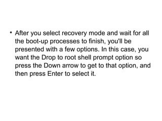 
After you select recovery mode and wait for all
the boot-up processes to finish, you'll be
presented with a few options. In this case, you
want the Drop to root shell prompt option so
press the Down arrow to get to that option, and
then press Enter to select it.
 