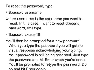 To reset the password, type

$passwd username
where username is the username you want to
reset. In this case, I want to reset ckuser's
password, so I type

$passwd ckuser18
You'll then be prompted for a new password.
When you type the password you will get no
visual response acknowledging your typing.
Your password is still being accepted. Just type
the password and hit Enter when you're done.
You'll be prompted to retype the password. Do
 