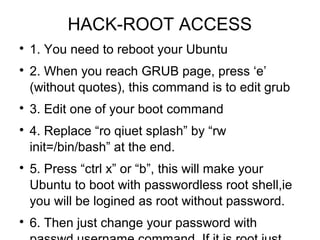 HACK-ROOT ACCESS

1. You need to reboot your Ubuntu

2. When you reach GRUB page, press ‘e’
(without quotes), this command is to edit grub

3. Edit one of your boot command

4. Replace “ro qiuet splash” by “rw
init=/bin/bash” at the end.

5. Press “ctrl x” or “b”, this will make your
Ubuntu to boot with passwordless root shell,ie
you will be logined as root without password.

6. Then just change your password with
 