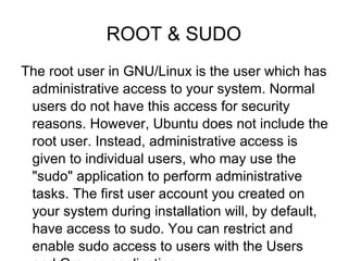 ROOT & SUDO
The root user in GNU/Linux is the user which has
administrative access to your system. Normal
users do not have this access for security
reasons. However, Ubuntu does not include the
root user. Instead, administrative access is
given to individual users, who may use the
"sudo" application to perform administrative
tasks. The first user account you created on
your system during installation will, by default,
have access to sudo. You can restrict and
enable sudo access to users with the Users
 