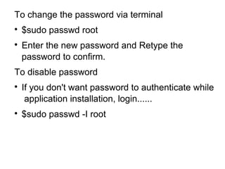 To change the password via terminal

$sudo passwd root

Enter the new password and Retype the
password to confirm.
To disable password

If you don't want password to authenticate while
application installation, login......

$sudo passwd -I root
 
