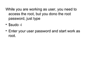 While you are working as user, you need to
access the root, but you dono the root
password, just type

$sudo -i

Enter your user password and start work as
root.
 