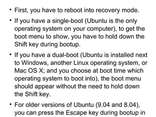 
First, you have to reboot into recovery mode.

If you have a single-boot (Ubuntu is the only
operating system on your computer), to get the
boot menu to show, you have to hold down the
Shift key during bootup.

If you have a dual-boot (Ubuntu is installed next
to Windows, another Linux operating system, or
Mac OS X; and you choose at boot time which
operating system to boot into), the boot menu
should appear without the need to hold down
the Shift key.

For older versions of Ubuntu (9.04 and 8.04),
you can press the Escape key during bootup in
 