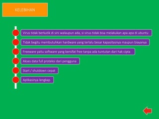 KELEBIHAN 
Virus tidak berkutik di sini walaupun ada, si virus tidak bisa melakukan apa-apa di ubuntu 
Tidak begitu membutuhkan hardware yang terlalu besar kapasitasnya maupun biayanya 
Freeware yaitu software yang bersifat free tanpa ada tuntutan dari hak cipta 
Akses data full proteksi dari pengguna 
Start / shutdown cepat 
Aplikasinya lengkap 
 