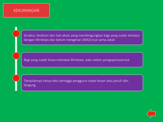 KEKURANGAN 
Struktur direktori dan hak-akses yang membingungkan bagi yang sudah terbiasa 
dengan Windows dan belum mengenal UNIX/Linux sama sekali 
Bagi yang sudah biasa memakai Windows, kaku dalam pengoperasiannya 
Tampilannya hanya teks sehingga pengguna cepat bosan atau jenuh dan 
bingung 
 
