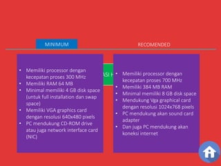 SPESIFIKASI HARDWARE 
MINIMUM 
• Memiliki processor dengan 
kecepatan proses 300 MHz 
• Memiliki RAM 64 MB 
• Minimal memiliki 4 GB disk space 
(untuk full installation dan swap 
space) 
• Memiliki VGA graphics card 
dengan resolusi 640x480 pixels 
• PC mendukung CD-ROM drive 
atau juga network interface card 
(NIC) 
RECOMENDED 
• Memiliki processor dengan 
kecepatan proses 700 MHz 
• Memiliki 384 MB RAM 
• Minimal memiliki 8 GB disk space 
• Mendukung Vga graphical card 
dengan resolusi 1024x768 pixels 
• PC mendukung akan sound card 
adapter 
• Dan juga PC mendukung akan 
koneksi internet 
 