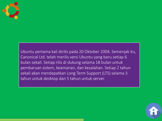 Ubuntu pertama merupakan kali salah dirilis satu pada distribusi 20 Oktober linux 2004. yang Semenjak berbasiskan 
itu, 
Debian dan di distribusikan sebagai software bebas. Nama 
Ubuntu berasal dari filosofi Afrika Selatan yang berarti 
"Kemanusiaan kepada sesama”. Proyek Ubuntu resmi di sponsori 
oleh Canonical Ltd. yang merupakan sebuah perusahaan yang 
dimiliki oleh pengusaha Afrika Selatan Mark Shuttleworth. 
Canonical Ltd. telah merilis versi Ubuntu yang baru setiap 6 
bulan sekali. Setiap rilis di dukung SEJARAH 
selama 18 bulan untuk 
pembaruan sistem, keamanan, dan kesalahan. Setiap 2 tahun 
sekali akan mendapatkan Long Term Support (LTS) selama 3 
tahun untuk desktop dan 5 tahun untuk server. 
 