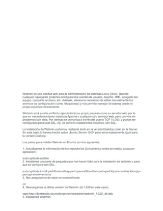 Webmin es una interfaz web para la administración de sistemas Linux (Unix). Usando
cualquier navegador podemos configurar las cuentas de usuario, Apache, DNS, apagado del
equipo, compartir archivos, etc. Además, elimina la necesidad de editar manualmente los
archivos de configuración (como /etc/passwd) y nos permite manejar el sistema desde el
propio equipo o remotamente.
Webmin está escrito en Perl y ejecuta tanto su propio proceso como su servidor web por lo
que no necesitamos tener instalado Apache o cualquier otro servidor web, pero convive sin
problemas con ellos. Por defecto se comunica a través del puerto TCP 10.000, y puede ser
configurado para usar SSL. Así es como lo instalaremos nosotros, con SSL.
La instalación de Webmin podemos realizarla tanto en la versión Desktop como en la Server.
En este caso, lo hemos hecho sobre Ubuntu Server 10.04 pero sería exactamente igual para
la versión Desktop.
Los pasos para instalar Webmin en Ubuntu son los siguientes:
1. Actualizamos la información de los repositorios (fundamental antes de instalar cualquier
aplicación):
sudo aptitude update
2. Instalamos una serie de paquetes que nos hacen falta para la instalación de Webmin y para
que se configure con SSL:
sudo aptitude install perl libnet-ssleay-perl openssl libauthen-pam-perl libpam-runtime libio-pty-
perl apt-show-versions
3. Nos aseguramos de estar en nuestro home:
cd
4. Descargamos la última versión de Webmin (la 1.520 en este caso).
wget http://downloads.sourceforge.net/webadmin/webmin_1.520_all.deb
5. Instalamos Webmin:
 