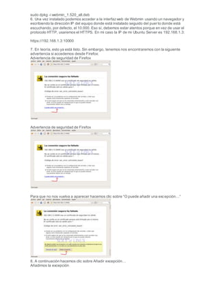 sudo dpkg -i webmin_1.520_all.deb
6. Una vez instalado podemos acceder a la interfazweb de Webmin usando un navegador y
escribiendo la dirección IP del equipo donde está instalado seguido del puerto donde está
escuchando, por defecto, el 10.000. Eso sí, debemos estar atentos porque en vez de usar el
protocolo HTTP, usaremos el HTTPS. En mi caso la IP de mi Ubuntu Server es 192.168.1.3:
https://192.168.1.3:10000
7. En teoría, esto ya está listo. Sin embargo, tenemos nos encontraremos con la siguiente
advertencia si accedemos desde Firefox:
Advertencia de seguridad de Firefox
Advertencia de seguridad de Firefox
Para que no nos vuelva a aparecer hacemos clic sobre “O puede añadir una excepción…“
8. A continuación hacemos clic sobre Añadir excepción…
Añadimos la excepción
 