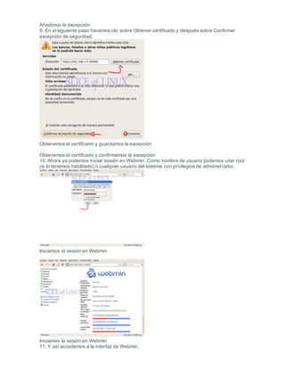 Añadimos la excepción
9. En el siguiente paso hacemos clic sobre Obtener certificado y después sobre Confirmar
excepción de seguridad.
Obtenemos el certificado y guardamos la excepción
Obtenemos el certificado y confirmamos la excepción
10. Ahora ya podemos iniciar sesión en Webmin. Como nombre de usuario podemos usar root
(si lo tenemos habilitado) o cualquier usuario del sistema con privilegios de administrador.
Iniciamos la sesión en Webmin
Iniciamos la sesión en Webmin
11. Y así accedemos a la interfaz de Webmin.
 