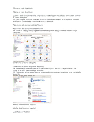 Página de inicio de Webmin
Página de inicio de Webmin
¿Cómo? ¡Está en inglés! Bueno, tampoco es para tanto pero no vamos a terminar sin cambiar
el idioma a español.
12. Para cambiar el idioma hacemos clic sobre Webmin en el menú de la izquierda, después
en Webmin Configuration y, por último, sobre Language.
Accedemos a la configuración de Webmin
Accedemos a la configuración de Webmin
13. Ahora en Display in language seleccionamos Spanish (ES) y hacemos clic en Change
Language.
Cambiamos el idioma a Español
Cambiamos el idioma a Spanish (Español)
14. Seguramente veremos parte de la interfaz en español pero no toda pero bastará con
pulsar la tecla F5 para actualizar la página.
15. Ya tenemos la interfaz de Webmin en español como podemos comprobar en el menú de la
izquierda.
Interfaz de Webmin en español
Interfaz de Webmin en español
¡A disfrutar de Webmin!
 