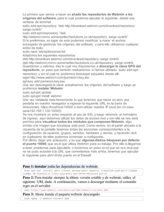 Lo primero que vamos a hacer es añadir los repositorios de Webmin a los
orígenes del software, para lo cual podemos ejecutar lo siguiente, desde una
ventana de terminal:
sudo add-apt-repository “deb http://download.webmin.com/download/repository
sarge contrib”
sudo add-apt-respository “deb
http://webmin.mirror.somersettechsolutions.co.uk/repository sarge contrib”
Si lo preferimos, en lugar de esto podemos modificar ‘a mano’ el archivo
encargado de gestionar los orígenes del software, y para ello utilizamos cualquier
editor de texto.
sudo nano /etc/apt/sources.list
Añadimos los siguientes repositorios:
deb http://download.webmin.com/download/repository sarge contrib
deb http://webmin.mirror.somersettechsolutions.co.uk/repository sarge contrib
Guardamos y salimos, tras lo cual nos disponemos a descargar la clave GPG del
repositorio, un paso que también realizaremos si hemos utilizado ‘sudo add-apt-
repository’ y sin el cual no podremos descargar paquetes desde allí:
wget http://www.webmin.com/jcameron-key.asc
apt-key add jcameron-key.asc
Una vez descargada la clave actualizamos los orígenes del software y luego ya
podremos instalar Webmin:
sudo apt-get update
sudo apt-get install webmin
Una vez instalada esta herramienta lo que tenemos que hacer es abrir una
pestaña en nuestro navegador e ingresar la siguiente URL en la barra de
direcciones: https://localhost:10000 o bien utilizar nuestra IP local (en mi caso
sería192.168.1.100:10000).
Se nos mostrará un aviso respecto al uso de SSL y luego veremos un formulario
de ingreso, aquí debemos utilizar los datos de acceso root y con ello se nos dará
permiso para visualizar todos los módulos que componen Webmin, algo
similar a la imagen que encabeza este post. Como vemos, en el panel ubicado a la
izquierda de la pantalla tenemos todas las secciones correspondientes a la
configuración de usuarios, grupos, servidor, hardware y demás, y haciendo click
en cualquiera de ellas podemos comenzar a configurarla.
Por último dejar una aclaración, y es que algunas distros bloquean por defecto
el puerto 10000, que es el que utiliza Webmin para su trabajo. Por ello si llegamos
a tener problemas para ejecutarlo o recibimos un aviso en el que se nos dice que
no se pudo acceder a la URL que comentamos más arriba, tenemos que ejecutar
lo siguiente para abrir dicho puerto en el firewall:
Paso 1: instalar todas las dependencias de webmin.
sudo apt-get install perl-libnet ssleay-perl openssl libauthen-pam-perl-libpam
tiempo de ejecución libio-pty-perl apt-show-versions pitón
Paso 2: Para instalar siempre la última versión estable y de webmin, utilice el
siguiente URL dada. A continuación, vamos a descargar mediante el comando
wget en el servidor.
wget http://www.webmin.com/download/deb/webmin-current.deb
Paso 3: Ahora instala el paquete webmin descargado.
sudo dpkg -i webmin-current.deb
 