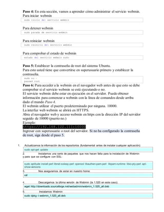 Paso 4: En esta sección, vamos a aprender cómo administrar el servicio webmin.
Para iniciar webmin
sudo inicio del servicio webmin
Para detener webmin
sudo parada de servicio webmin
Para reiniciar webmin
sudo reinicio del servicio webmin
Para comprobar el estado de webmin
estado del servicio webmin sudo
Paso 5: Establecer la contraseña de root del sistema Ubuntu.
Para esto usted tiene que convertirse en superusuario primero y establecer la
contraseña.
sudo su -
passwd root
Paso 6: Para acceder a la webmin en el navegador web antes de que esto se debe
comprobar si el servicio webmin se está ejecutando o no.
El servicio webmin debe estar en ejecución en el servidor. Puede obtener
información para comenzar a webmin con la línea de comandos desde arriba
dado el mando Paso 4.
El webmin utilizar el puerto predeterminado por ninguna. 10000.
La interfaz web webmin se abrirá en HTTPS.
Abra el navegador web y acceso webmin en https con la dirección IP del servidor
seguido de 10000 (puerto no.)
Ejemplo:
https://192.168.122.111:10000
Ingresar con superusuario o root del servidor. Si no ha configurado la contraseña
de root, siga desde el paso 5.
1. Actualizamos la información de los repositorios (fundamental antes de instalar cualquier aplicación):
sudo apt-get update
2. Instalamos una serie de paquetes que nos hacen falta para la instalación de Webmin
y para que se configure con SSL:
sudo aptitude install perl libnet-ssleay-perl openssl libauthen-pam-perl libpam-runtime libio-pty-perl apt-
show-versions
3. Nos aseguramos de estar en nuestro home:
cd
4. Descargamos la última versión de Webmin (la 1.520 en este caso).
wget http://downloads.sourceforge.net/webadmin/webmin_1.520_all.deb
5. Instalamos Webmin
sudo dpkg -i webmin_1.520_all.deb
 