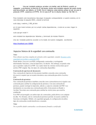 6. Una vez instalado podemos acceder a la interfaz web de Webmin usando un
navegador y escribiendo la dirección IP del equipo donde está instalado seguido del puerto donde
está escuchando, por defecto, el 10.000. Eso sí, debemos estar atentos porque en vez de usar el
protocolo HTTP, usaremos el HTTPS. En mi caso la IP de mi Ubuntu Server es 192.168.1.3:
Para instalarlo solo necesitamos descargar el paquete correspondiente a nuestro sistema, en mi
caso descargo el paquete DEB, y desde la terminal:
sudo dpkg -i webmin_1.580_all.deb
en mi caso marcó errores por no cumplir ciertas dependencias, si este es su caso, hagan lo
siguiente:
sudo apt-get install -f
esto instalará las dependencias faltantes, y terminará de instalar Webmin
Una vez instalado podemos acceder a el a través de nuestro navegador, escribiendo:
https://localhost.com:100000
Aspectos básicos de la seguridad con contraseña
Nota:
Para obtener una lista completa de artículos sobre seguridad, consulte Resumen sobre
seguridad en Acrobat y contenido PDF.
Puede limitar el acceso a un PDF configurando contraseñas y restringiendo
determinadas funciones, como la impresión y la edición. Sin embargo, no puede evitar
que se guarden copias de un PDF. Las copias tienen las mismas restricciones que el
archivo PDF original. Hay dos tipos de contraseñas disponibles:
Contraseña de apertura de documento
Una contraseña de Apertura de documento (también conocida como contraseña
de usuario) requiere que un usuario introduzca una contraseña para abrir el archivo
PDF.
Contraseña de permisos
Una contraseña de permisos (también conocida como contraseñamaestra) requiere una
contraseña para cambiar la configuración de permisos. Con una contraseña de
permisos, puede restringir la impresión, edición y copia de contenido del PDF. Los
destinatarios no necesitan una contraseña para abrir el documento en Reader o
Acrobat. Necesitan una contraseña para cambiar las restricciones que usted ha
establecido.
Si el PDF está protegido con ambos tipos de contraseñas, podrá abrirse con cualquier
de ellas. No obstante, solo la contraseña de permisos permite al usuario cambiar las
funciones restringidas. Debido a la seguridad agregada, la configuración de ambos
tipos de contraseñas resulta beneficioso a menudo.
Nota:
No es posible añadir contraseñas a un documento firmado o certificado.
Ir al principio
 